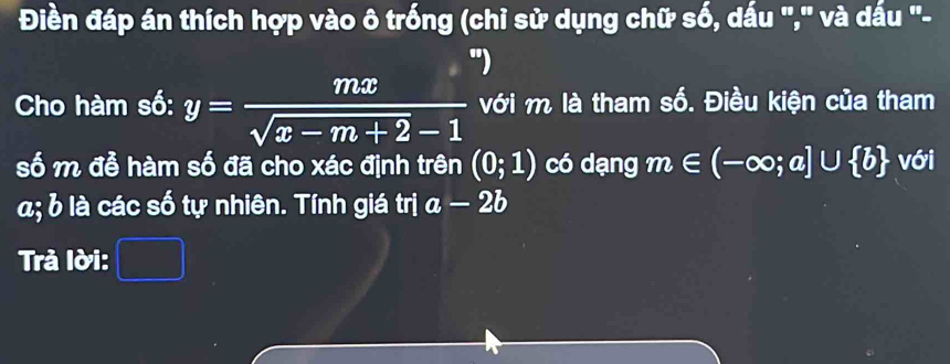 Điền đáp án thích hợp vào ô trống (chỉ sử dụng chữ số, dấu "," và dấu "- 
") 
Cho hàm số: y= mx/sqrt(x-m+2)-1  với m là tham số. Điều kiện của tham 
số m đễ hàm số đã cho xác định trên (0;1) có dạng m∈ (-∈fty ;a]∪  b với
a; b là các số tự nhiên. Tính giá trị a-2b
Trả lời: