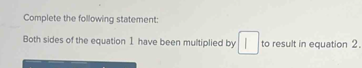 Complete the following statement: 
Both sides of the equation 1 have been multiplied by □ to result in equation 2.