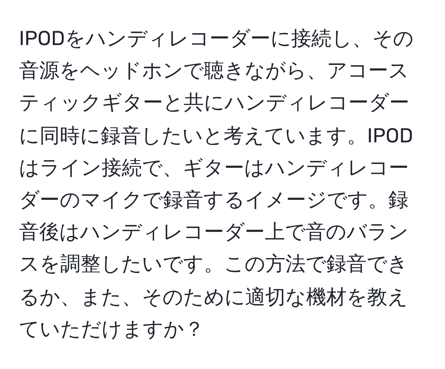 IPODをハンディレコーダーに接続し、その音源をヘッドホンで聴きながら、アコースティックギターと共にハンディレコーダーに同時に録音したいと考えています。IPODはライン接続で、ギターはハンディレコーダーのマイクで録音するイメージです。録音後はハンディレコーダー上で音のバランスを調整したいです。この方法で録音できるか、また、そのために適切な機材を教えていただけますか？