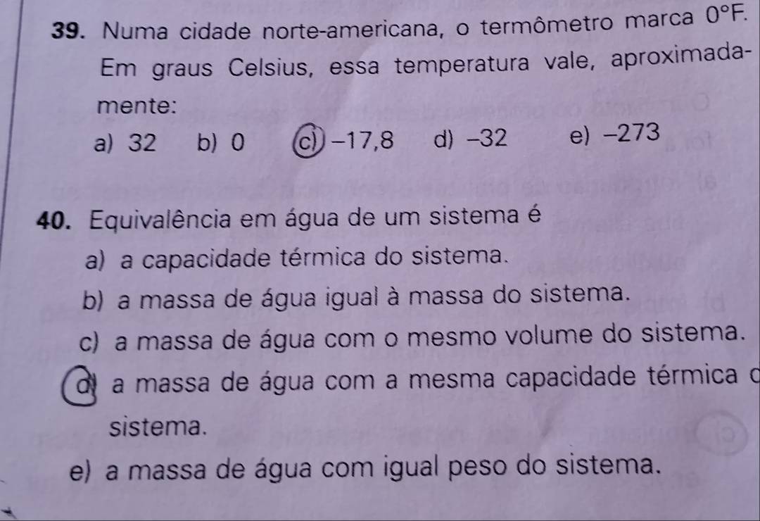 Numa cidade norte-americana, o termômetro marca 0°F. 
Em graus Celsius, essa temperatura vale, aproximada-
mente:
a) 32 b) 0 c) −17,8 d) -32 e) -273
40. Equivalência em água de um sistema é
a) a capacidade térmica do sistema.
b) a massa de água igual à massa do sistema.
c) a massa de água com o mesmo volume do sistema.
dl a massa de água com a mesma capacidade térmica o
sistema.
e) a massa de água com igual peso do sistema.