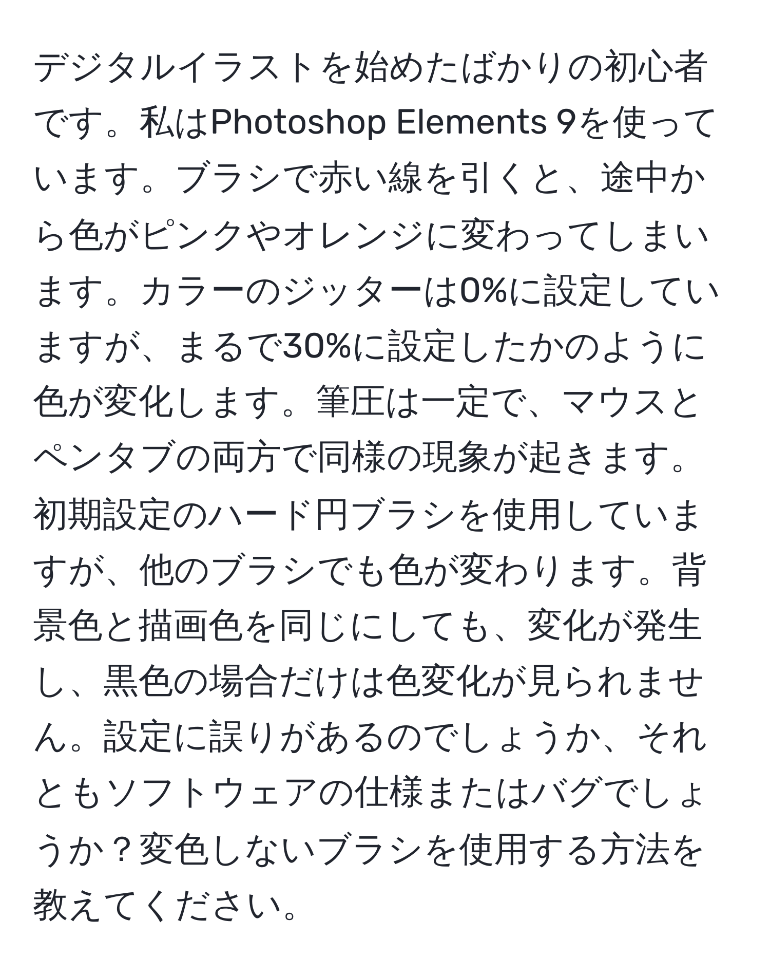 デジタルイラストを始めたばかりの初心者です。私はPhotoshop Elements 9を使っています。ブラシで赤い線を引くと、途中から色がピンクやオレンジに変わってしまいます。カラーのジッターは0%に設定していますが、まるで30%に設定したかのように色が変化します。筆圧は一定で、マウスとペンタブの両方で同様の現象が起きます。初期設定のハード円ブラシを使用していますが、他のブラシでも色が変わります。背景色と描画色を同じにしても、変化が発生し、黒色の場合だけは色変化が見られません。設定に誤りがあるのでしょうか、それともソフトウェアの仕様またはバグでしょうか？変色しないブラシを使用する方法を教えてください。