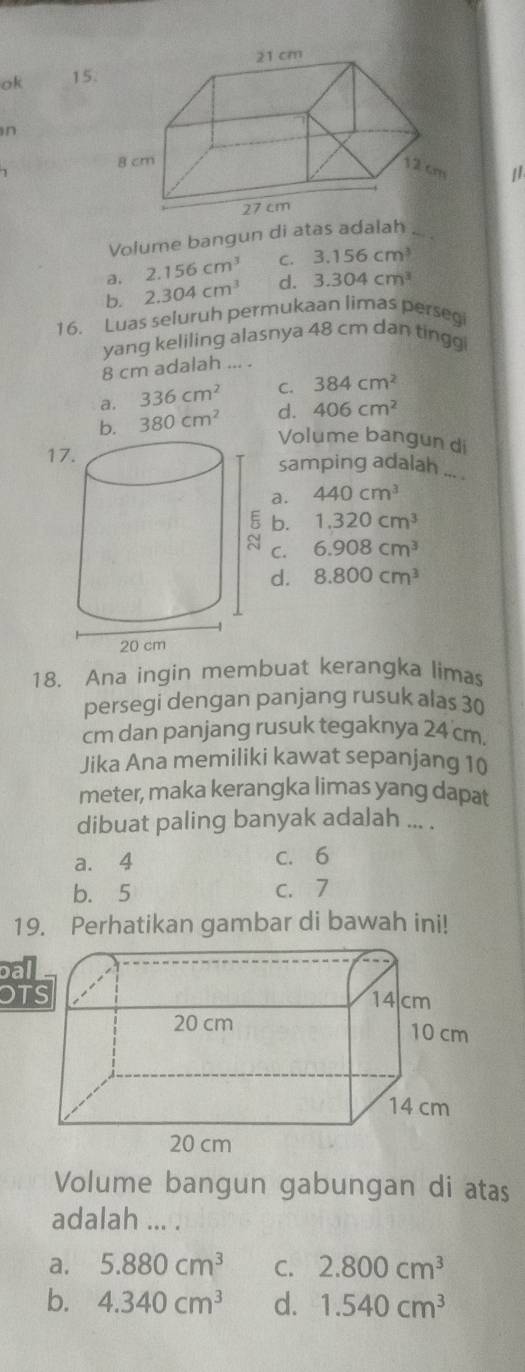 ok 15
n
Volume bangun di atas adalah ._
a, 2.156cm^3 C. 3.156cm^3
b. 2.304cm^3 d. 3.304cm^3
16. Luas seluruh permukaan limas persegi
yang keliling alasnya 48 cm dan tingg
8 cm adalah ... .
a. 336cm^2 C. 384cm^2
b. 380cm^2 d. 406cm^2
Volume bangun di
1samping adalah ... .
a. 440cm^3
b. 1.320cm^3
6.908cm^3
C. 8.800cm^3
d.
18. Ana ingin membuat kerangka lima
persegi dengan panjang rusuk alas 30
cm dan panjang rusuk tegaknya 24 cm.
Jika Ana memiliki kawat sepanjang 10
meter, maka kerangka limas yang dapat
dibuat paling banyak adalah ... .
a. 4 c. 6
b. 5 c. 7
19. Perhatikan gambar di bawah ini!
bal
OT
Volume bangun gabungan di atas
adalah ... .
a. 5.880cm^3 C. 2.800cm^3
b. 4.340cm^3 d. 1.540cm^3