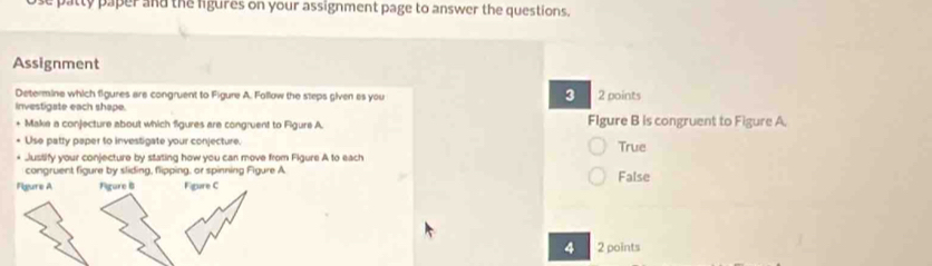 patty paper and the ligures on your assignment page to answer the questions.
Assignment
3
Determine which figures are congruent to Figure A. Follow the steps given es you 2 points
investigate each shape. Flgure B is congruent to Figure A.
Make a conjecture about which figures are congruent to Figure A.
Use patty paper to investigate your conjecture True
Justify your conjecture by stating how you can move from Figure A to each
congruent figure by sliding, flipping, or spinning Figure A
Figure A Figure 8 Figure C False
4 2 points