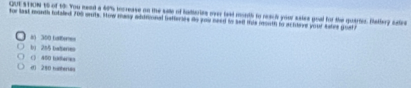 of 10: You need a 40% increase on the sale of hatteries over last morth to reach your sales goal for the guarter. Ballery sales
or last month totaled 700 umts. How many addiional betteries no you need to sell his month to achleve your sates gust
a) 300 batteres
b) 205 balleres
c) 400 balleres
d) 250 batteries