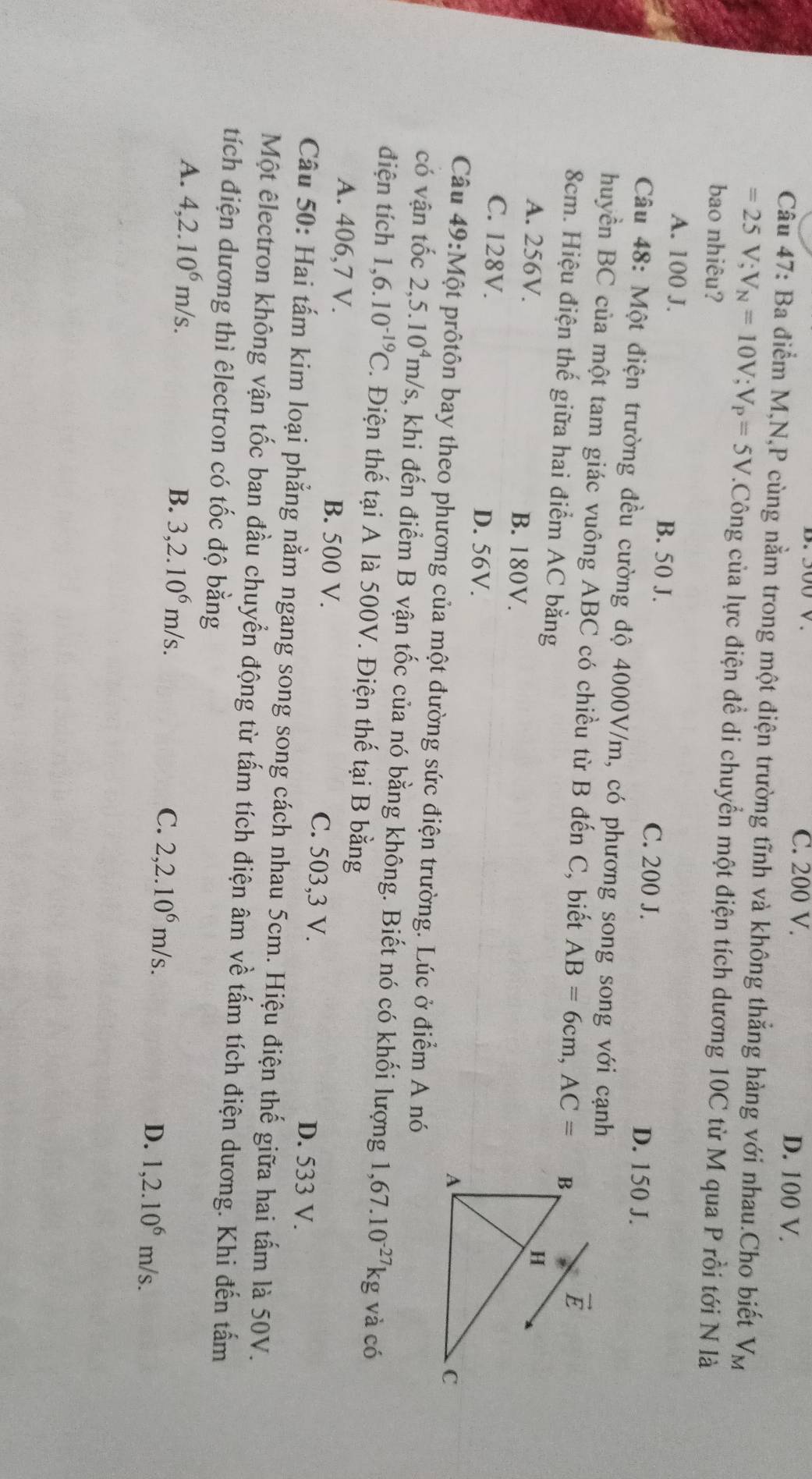 C. 200 V. D. 100 V.
Câu 47: Ba điểm M,N,P cùng nằm trong một điện trường tĩnh và không thắng hàng với nhau.Cho biết V_M
=25V;V_N=10V;V_P=5V.Công của lực điện đề di chuyển một điện tích dương 10C từ M qua P rồi tới N là
bao nhiêu?
A. 100 J. B. 50 J. D. 150 J.
C. 200 J.
Câu 48: Một điện trường đều cường độ 4000V/m, có phương song song với cạnh
huyền BC của một tam giác vuông ABC có chiều từ B đến C, biết AB=6cm,AC=
8cm. Hiệu điện thế giữa hai điểm AC bằng
A. 256V. B. 180V.
C. 128V. D. 56V. 
Câu 49:Mhat Q t prôtôn bay theo phương của một đường sức điện trường. Lúc ở điểm A nó
có vận tốc 2,5.10^4m/s s, khi đến điểm B vận tốc của nó bằng không. Biết nó có khối lượng 1,67.10^(-27)kg
điện tích 1,6.10^(-19)C. Điện thế tại A là 500V. Điện thế tại B bằng và có
A. 406,7 V. B. 500 V. C. 503,3 V. D. 533 V.
Câu 50: Hai tấm kim loại phẳng nằm ngang song song cách nhau 5cm. Hiệu điện thế giữa hai tấm là 50V.
Một êlectron không vận tốc ban đầu chuyển động từ tấm tích điện âm về tấm tích điện dương. Khi đến tấm
tích điện dương thì êlectron có tốc độ bằng
A. 4,2.10^6m/s. B. 3,2.10^6m/s. C. 2,2.10^6m/s. 1,2.10^6m/s.
D.