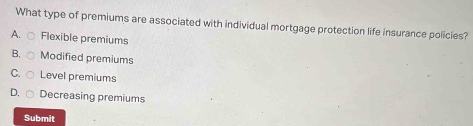 What type of premiums are associated with individual mortgage protection life insurance policies?
A. Flexible premiums
B. Modified premiums
C. Level premiums
D. Decreasing premiums
Submit