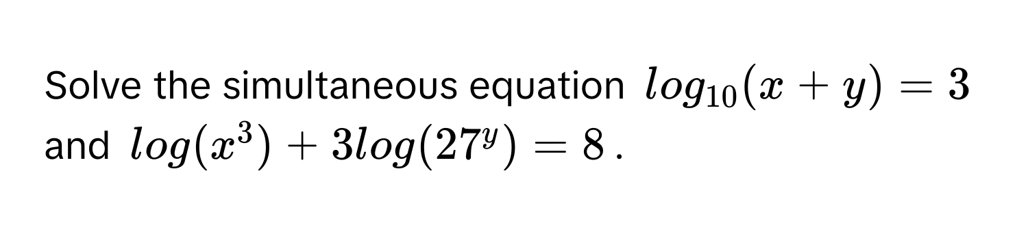 Solve the simultaneous equation log_10(x+y)=3 and log(x^3) + 3log(27^y) = 8.