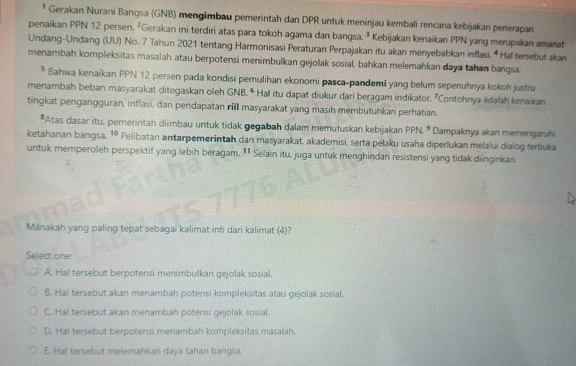 ¹ Gerakan Nurani Bangsa (GNB) mengimbau pemerintah dan DPR untuk meninjau kembali rencana kebijakan penerapan
penaikan PPN 12 persen. ²Gerakan ini terdiri atas para tokoh agama dan bangsa. ² Kebijakan kenaikan PPN yang merupakan amanat
Undang-Undang (UU) No. 7 Tahun 2021 tentang Harmonisasi Peraturan Perpajakan itu akan menyebabkan inflasi. “ Hal tersebut akan
menambah kompleksitas masalah atau berpotensi menimbulkan gejolak sosial, bahkan melemahkan daya tahan bangsa.
⁵ Bahwa kenaikan PPN 12 persen pada kondisi pemulihan ekonomi pasca-pandemi yang belum sepenuhnya kokoh justru
menambah beban masyarakat ditegaskan oleh GNB. ⁶ Hal itu dapat diukur dari beragam indikator. ⁷Contohnya adałah kenaikan
tingkat pengangguran, inflasi, dan pendapatan rill masyarakat yang masih membutuhkan perhatian.
*Atas dasar itu, pemerintah diimbau untuk tidak gegabah dalam memutuskan kebijakan PPN.^9 Dampaknya akan memengaruhi
ketahanan bangsa. 10 a Pelibatan antarpemerintah dan masyarakat, akademisi, serta pelaku usaha diperlukan melalui dialog terbuka
untuk memperoleh perspektif yang lebih beragam. 11 Selain itu, juga untuk menghindari resistensi yang tidak diinginkan.
Manakah yang paling tepat sebagai kalimat inti dari kalimat (4)?
Select one:
A. Hal tersebut berpotensi menimbulkan gejolak sosial.
B. Hal tersebut akan menambah potensi kompleksitas atau gejolak sosial.
C. Hal tersebut akan menambah potensi gejolak sosial.
D. Hal tersebut berpotensi menambah kompleksitas masalah.
E. Hal tersebut melemahkan daya tahan bangsa.