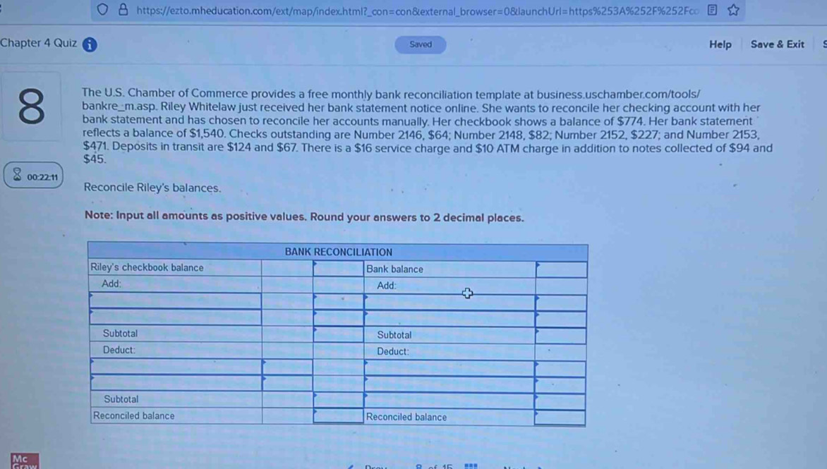 Chapter 4 Quiz Saved Help Save & Exit 
8 The U.S. Chamber of Commerce provides a free monthly bank reconciliation template at business.uschamber.com/tools/ 
bankre_m.asp. Riley Whitelaw just received her bank statement notice online. She wants to reconcile her checking account with her 
bank statement and has chosen to reconcile her accounts manually. Her checkbook shows a balance of $774. Her bank statement 
reflects a balance of $1,540. Checks outstanding are Number 2146, $64; Number 2148, $82; Number 2152, $227; and Number 2153,
$471. Deposits in transit are $124 and $67. There is a $16 service charge and $10 ATM charge in addition to notes collected of $94 and
$45. 
× 00:22:11 
Reconcile Riley's balances. 
Note: Input all amounts as positive values. Round your answers to 2 decimal places.