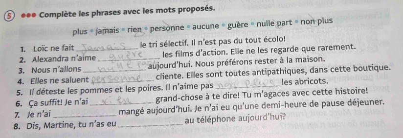 ●●● Complète les phrases avec les mots proposés. 
plus « jamais « rien « personne * aucune * guère « nulle part » non plus 
1. Loïc ne fait le tri sélectif. Il n'est pas du tout écolo! 
2. Alexandra n’aime les films d’action. Elle ne les regarde que rarement. 
3. Nous n’allons _aujourd’hui. Nous préférons rester à la maison. 
4. Elles ne saluent_ cliente. Elles sont toutes antipathiques, dans cette boutique. 
5. Il déteste les pommes et les poires. Il n’aime pas _les abricots. 
6. Ça suffit! Je n’ai grand-chose à te dire! Tu m’agaces avec cette histoire! 
7. Je n’ai _mangé aujourd’hui. Je n’ai eu qu'une demi-heure de pause déjeuner. 
8. Dis, Martine, tu n’as eu _au téléphone aujourd’hui?