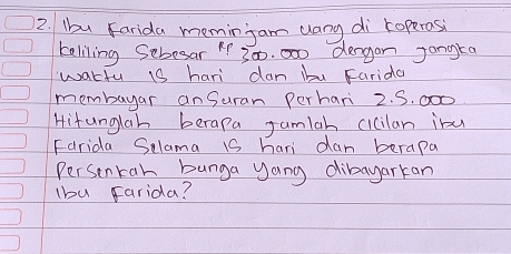 Ibu Farida meminjam uang di roperosi 
teliling Sebesar " 300, 000 dergan Jangra 
watfu 1s hari dan ibu Farida 
membayar anSuran Perhari 2. S. 000
Hitunglah berapa Jamlah cicilan inu 
Farida Selama 1S hari dan berapa 
Persenkan bunga yang dibayarkan 
lbu Farida?