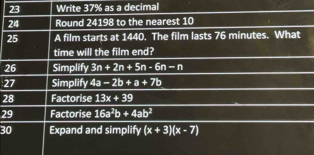 Write 37% as a decimal 
24 Round 24198 to the nearest 10
25 A film starts at 1440. The film lasts 76 minutes. What 
time will the film end? 
26 Simplify 3n+2n+5n-6n-n
27 Simplify 4a-2b+a+7b
28 Factorise 13x+39
29 Factorise 16a^2b+4ab^2
30 Expand and simplify (x+3)(x-7)