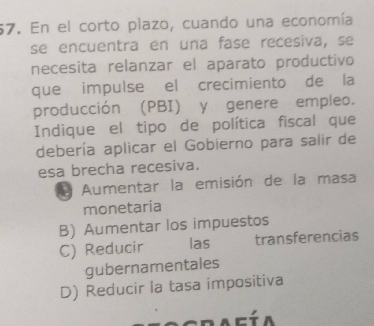 En el corto plazo, cuando una economía
se encuentra en una fase recesiva, se
necesita relanzar el aparato productivo
que impulse el crecimiento de la
producción (PBI) y genere empleo.
Indique el tipo de política fiscal que
debería aplicar el Gobierno para salir de
esa brecha recesiva.
y Aumentar la emisión de la masa
monetaria
B) Aumentar los impuestos
las
C) Reducir transferencias
gubernamentales
D) Reducir la tasa impositiva