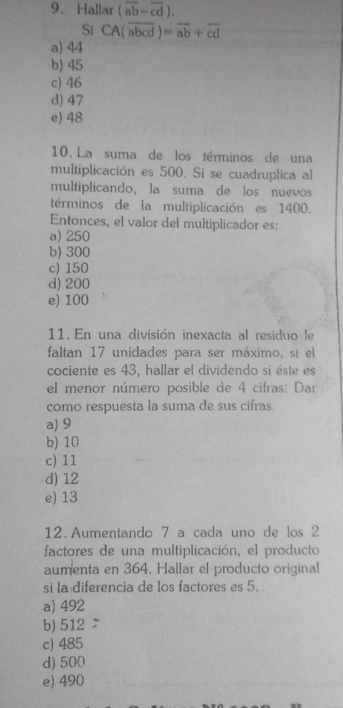 Hallar (overline ab-overline cd). 
Si CA(overline abcd)=overline ab+overline cd
a) 44
b) 45
c) 46
d) 47
e) 48
10. La suma de los términos de una
multiplicación es 500. Si se cuadruplica al
multiplicando, la suma de los nuevos
términos de la multiplicación es 1400.
Entonces, el valor del multiplicador es:
a) 250
b) 300
c) 150
d) 200
e) 100
11. En una división inexacta al residuo le
faltan 17 unidades para ser máximo, si el
cociente es 43, hallar el dividendo si éste es
el menor número posible de 4 cifras: Dar
como respuesta la suma de sus cifras.
a 9
b) 10
c) 11
d) 12
e) 13
12. Aumentando 7 a cada uno de los 2
factores de una multiplicación, el producto
aumenta en 364. Hallar el producto original
si la diferencia de los factores es 5.
a) 492
b) 512
c) 485
d) 500
e) 490