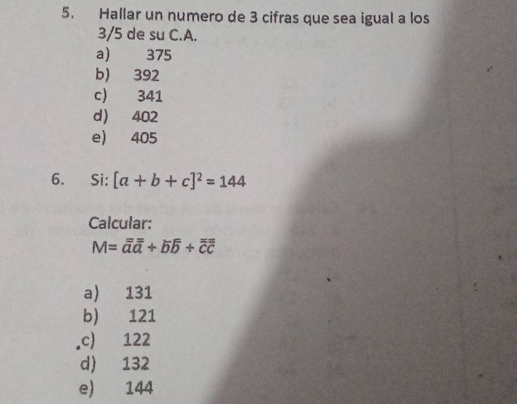 Hallar un numero de 3 cifras que sea igual a los
3/5 de su C. A.
a) 375
b) 392
c) 341
d 402
e) 405
6. Si: [a+b+c]^2=144
Calcular:
M=vector aoverline a+vector boverline b+vector overline c
a) 131
b) 121
,c) 122
d) 132
e) 144