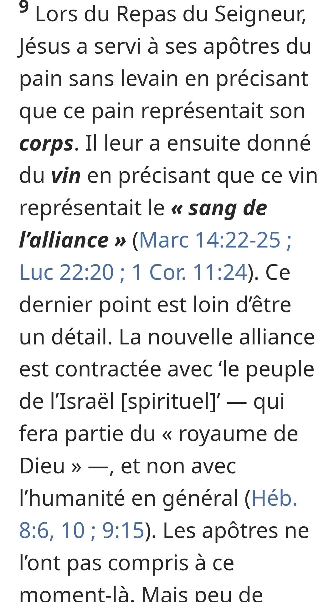 Lors du Repas du Seigneur, 
Jésus a servi à ses apôtres du 
pain sans levain en précisant 
que ce pain représentait son 
corps. Il leur a ensuite donné 
du vin en précisant que ce vin 
représentait le « sang de 
l'alliance » (Marc 14:22 - 25; 
Luc 22:20; 1 Cor. 11:24). Ce 
dernier point est loin d'être 
un détail. La nouvelle alliance 
est contractée avec ‘le peuple 
de l’Israël [spirituel]’ — qui 
fera partie du « royaume de 
Dieu » —, et non avec 
l'humanité en général (Héb.
8:6,10;9:15). Les apôtres ne 
l'ont pas compris à ce 
moment-là. Mais peu de