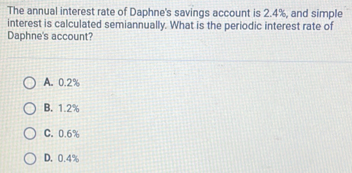 The annual interest rate of Daphne's savings account is 2.4%, and simple
interest is calculated semiannually. What is the periodic interest rate of
Daphne's account?
A. 0.2%
B. 1.2%
C. 0.6%
D. 0.4%