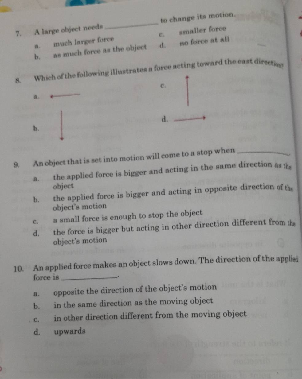 A large object needs _to change its motion.
a. much larger force c. smaller force
b. as much force as the object d. no force at all
8. Which of the following illustrates a force acting toward the east direction?
c.
a.
d.
b.
9. An object that is set into motion will come to a stop when_
a. the applied force is bigger and acting in the same direction as the
object
b. the applied force is bigger and acting in opposite direction of the
object’s motion
c. a small force is enough to stop the object
d. the force is bigger but acting in other direction different from the
object's motion
10. An applied force makes an object slows down. The direction of the applied
force is_ _.
a. opposite the direction of the object’s motion
b. in the same direction as the moving object
c. in other direction different from the moving object
d. upwards