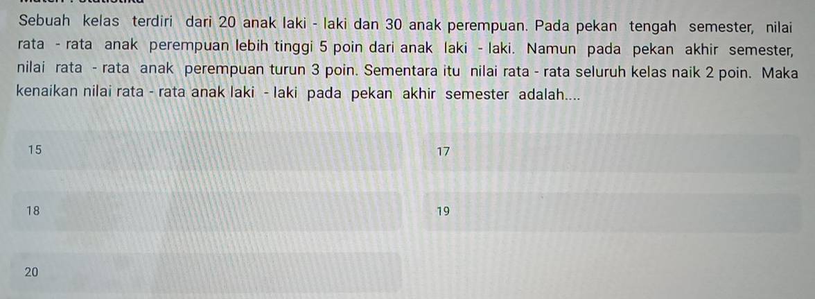 Sebuah kelas terdiri dari 20 anak laki - laki dan 30 anak perempuan. Pada pekan tengah semester, nilai
rata - rata anak perempuan lebih tinggi 5 poin dari anak laki - laki. Namun pada pekan akhir semester,
nilai rata - rata anak perempuan turun 3 poin. Sementara itu nilai rata - rata seluruh kelas naik 2 poin. Maka
kenaikan nilai rata - rata anak laki - laki pada pekan akhir semester adalah....
15
17
18
19
20