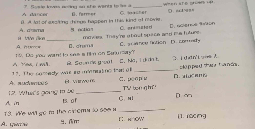 Susie loves acting so she wants to be a _when she grows up.
A. dancer B. farmer C. teacher D. actress
8. A lot of exciting things happen in this kind of movie.
A. drama B. action C. animated D. science fiction
9. We like movies. They're about space and the future.
A. horror _B. drama C. science fiction D. comedy
10. Do you want to see a film on Saturday?
A. Yes, I will. B. Sounds great. C. No, I didn't. D. I didn't see it.
11. The comedy was so interesting that all _clapped their hands.
A. audiences B. viewers C. people D. students
12. What's going to be _TV tonight?
A. in B. of C. at
D. on
13. We will go to the cinema to see a_
.
A. game B. film C. show
D. racing