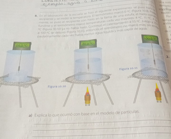 Una su 
Hamado
8. En el laboratorio de la escuela se hizo el siguiente experin : se puso hielo menta
recipiente y se midió la temperatura. El termómetro marcó 0°C (figura 10,9). Pos Ilquido
mente, se puso el recipiente con hielo en la llama de una estufa
nes Por
55°C
fundirse y el termómetro marcó temperaturas cada vez mayores: 4°C,11°C. A l tempe°C (figura 10.10) ya no había hielo. Continuó el calentamiento a  luego à 70 a sóli
a 100°C se detuvo (figura 10.11), entonces el termómetro no marcó más; sin emb
de c
paulatinamente cada vez había menos agua liquida y más vapor de agua. A
100.0°C qu
20.0°C
m
2.
Figura 10.11
Figura 10.10
_
a) Explica lo que ocurrió con base en el modelo de partículas.
_
_