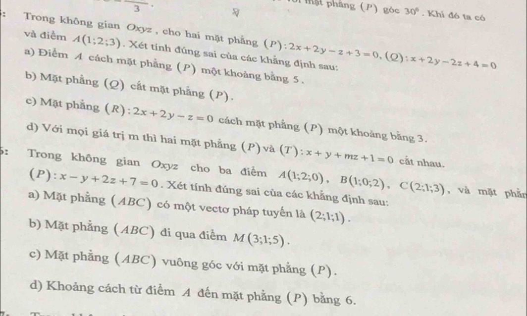 3 
0i mật phầng (P) góc 30°. Khi đó ta có
: Trong không gian Oxyz , cho hai mặt phẳng (P):2x+2y-z+3=0, (Q):x+2y-2z+4=0
và điểm A(1;2;3). Xét tính đúng sai của các khẳng định sau:
a) Điểm A cách mặt phẳng (P) một khoảng bằng 5.
b) Mặt phẳng (Q) cắt mặt phẳng (P).
c) Mặt phẳng (R): 2x+2y-z=0 cách mặt phẳng (P) một khoảng bằng 3.
d) Với mọi giá trị m thì hai mặt phẳng (P) và (T):x+y+mz+1=0 cắt nhau.
5: Trong không gian Oxyz cho ba điểm A(1;2;0), B(1;0;2), C(2;1;3) , và mặt phằn
(P): x-y+2z+7=0. Xét tính đúng sai của các khẳng định sau:
a) Mặt phẳng (ABC) có một vectơ pháp tuyến là (2;1;1). 
b) Mặt phẳng (ABC) đi qua điểm M(3;1;5). 
c) Mặt phẳng (ABC) vuông góc với mặt phẳng (P).
d) Khoảng cách từ điểm A đến mặt phẳng (P) bằng 6.