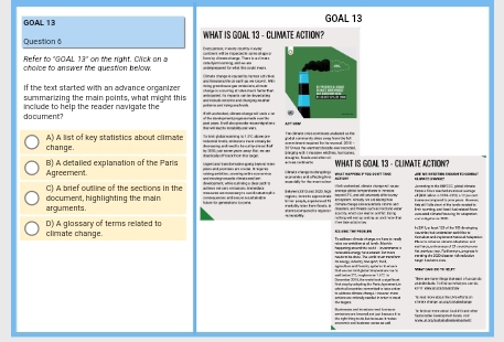 GOAL 13 GOAL 13
Question 6 WHAT IS GOAL 13 - CLIMATE ACTION?
Refer to "GOAL 13°
cholce to answer the question below. on the right. Click on a
Clangta change la cau ate hartts set c9t
If the text started with an advance organizer
summarizing the main points, what might this ed era co e Me 
document? include to help the reader navigate the
muel enr. Brail abcgrmnde mom edal e a
A) A list of key statistics about climate ue 
change.
Agreement. B) A detailed explanation of the Paris WHAT IS GOAL 13 - CLIMATE ACTION?
C a go a a
C) A brief outline of the sections in the 
arguments. document, highlighting the main == L ==

climate change D) A glossary of terms related to
- - - - - - - -. - - a
an b e