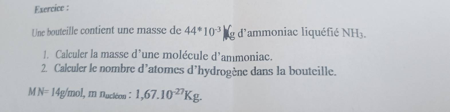 Exercice : 
Une bouteille contient une masse de 44*10^(-3)kgd^, lammoniac liquéfié NH_3. 
1. Calculer la masse d^9 une molécule d^, ammoniac. 
2. Calculer le nombre d^, latomes d'hydrogène dans la bouteille. 
M N=14g/mol, mn_u6on:1,67.10^(-27)Kg.