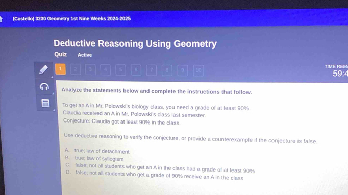 (Costello) 3230 Geometry 1st Nine Weeks 2024-2025
Deductive Reasoning Using Geometry
Quiz Active
1 2 3 4 5 6 7 B 9 10 TIME REM 59:4
Analyze the statements below and complete the instructions that follow.
To get an A in Mr. Polowski's biology class, you need a grade of at least 90%.
Claudia received an A in Mr. Polowski's class last semester.
Conjecture: Claudia got at least 90% in the class.
Use deductive reasoning to verify the conjecture, or provide a counterexample if the conjecture is false.
A. true; law of detachment
B. true; law of syllogism
C. false; not all students who get an A in the class had a grade of at least 90%
D. false; not all students who get a grade of 90% receive an A in the class