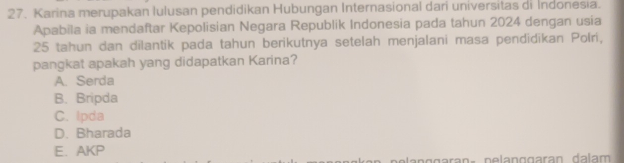 Karina merupakan Iulusan pendidikan Hubungan Internasional dari universitas di Indonesia.
Apabila ia mendaftar Kepolisian Negara Republik Indonesia pada tahun 2024 dengan usia
25 tahun dan dilantik pada tahun berikutnya setelah menjalani masa pendidikan Polri,
pangkat apakah yang didapatkan Karina?
A. Serda
B. Bripda
C. Ipda
D. Bharada
E.AKP