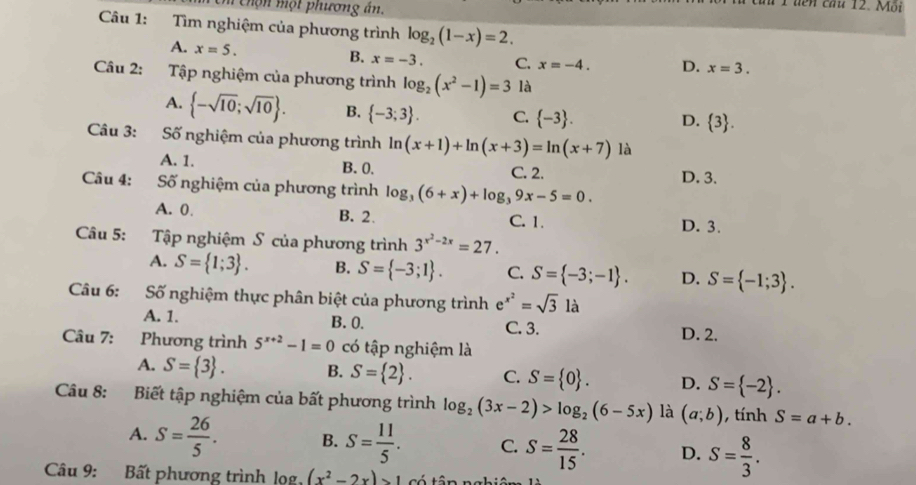 chọn một phương ân.
T uên cầu 12. Mỗi
Câu 1: Tìm nghiệm của phương trình log _2(1-x)=2.
A. x=5.
B. x=-3. C. x=-4. D. x=3.
Câu 2: Tập nghiệm của phương trình log _2(x^2-1)=3 là
A.  -sqrt(10);sqrt(10) . B.  -3;3 . C.  -3 .
D.  3 .
Câu 3: Số nghiệm của phương trình ln (x+1)+ln (x+3)=ln (x+7) là
A. 1. B. 0. C. 2.
Câu 4: Số nghiệm của phương trình log _3(6+x)+log _39x-5=0. D. 3.
A. 0. B. 2. C. 1.
D. 3.
Câu 5: Tập nghiệm S của phương trình 3^(x^2)-2x=27.
A. S= 1;3 . B. S= -3;1 . C. S= -3;-1 . D. S= -1;3 .
Câu 6: Số nghiệm thực phân biệt của phương trình e^(x^2)=sqrt(3)la
A. 1. B. 0. C. 3.
D. 2.
Câu 7: Phương trình 5^(x+2)-1=0 có tập nghiệm là
A. S= 3 . B. S= 2 . C. S= 0 . D. S= -2 .
Câu 8: Biết tập nghiệm của bất phương trình log _2(3x-2)>log _2(6-5x) là (a;b) , tính S=a+b.
A. S= 26/5 . B. S= 11/5 . C. S= 28/15 . D. S= 8/3 .
Câu 9: Bất phương trình lọg (x^2-2x)>1 có tân n