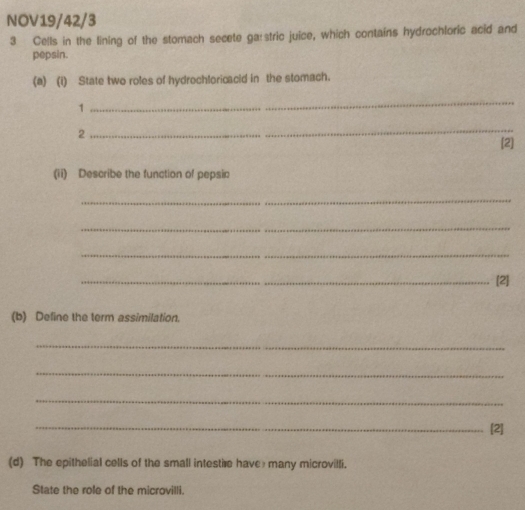 NOV19/42/3 
3 Cells in the lining of the stomach secete ga:stric juice, which contains hydrochloric acid and 
pepsin. 
(a) (i) State two roles of hydrochloricacid in the stomach. 
1 
_ 
2 
_ 
[2] 
(ii) Describe the function of pepsin 
_ 
_ 
_ 
_[2] 
(b) Define the term assimilation. 
_ 
_ 
_ 
_[2] 
(d) The epithelial cells of the small intestire have many microvilli. 
State the role of the microvilli.
