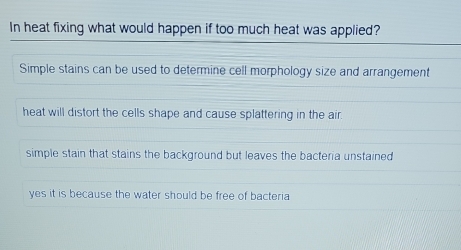 In heat fixing what would happen if too much heat was applied?
Simple stains can be used to determine cell morphology size and arrangement
heat will distort the cells shape and cause splattering in the air.
simple stain that stains the background but leaves the bacteria unstained
yes it is because the water should be free of bacteria