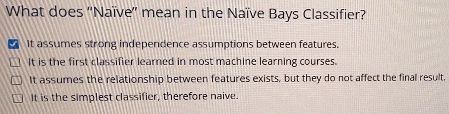 What does ''Naïve” mean in the Naïve Bays Classifier?
It assumes strong independence assumptions between features.
It is the first classifier learned in most machine learning courses.
It assumes the relationship between features exists, but they do not affect the final result.
It is the simplest classifier, therefore naive.