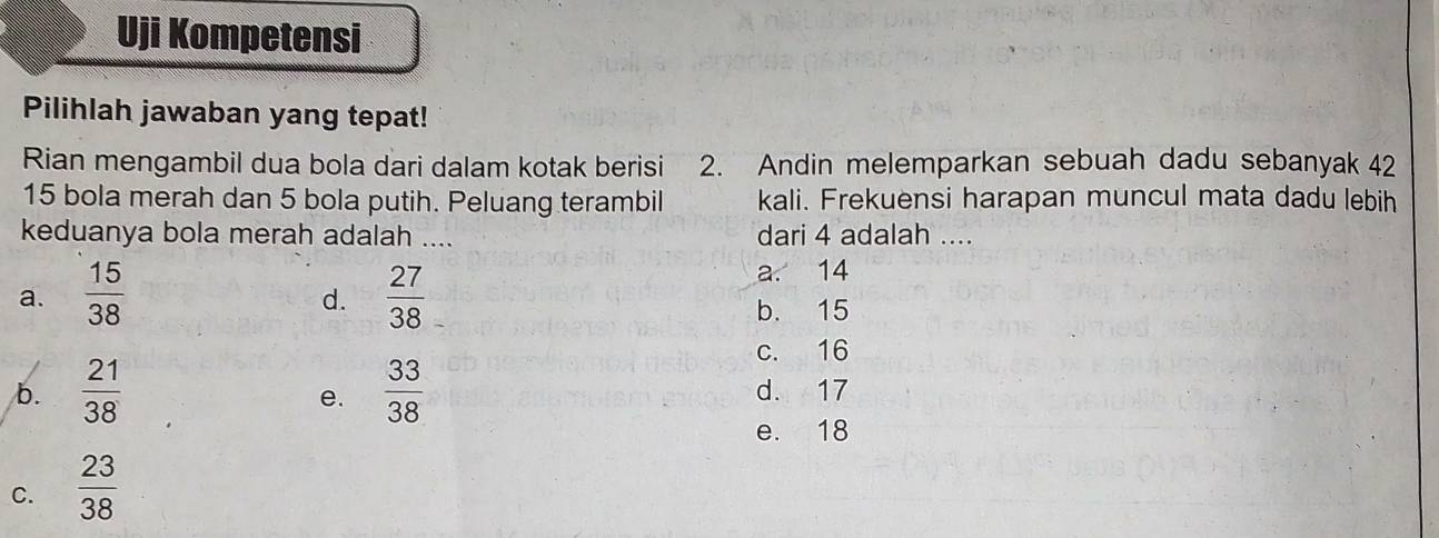 Uji Kompetensi
Pilihlah jawaban yang tepat!
Rian mengambil dua bola dari dalam kotak berisi 2. Andin melemparkan sebuah dadu sebanyak 42
15 bola merah dan 5 bola putih. Peluang terambil kali. Frekuensi harapan muncul mata dadu lebih
keduanya bola merah adalah .... dari 4 adalah ....
a.  15/38   27/38 
a. 14
d.
b. 15
c. 16
b.  21/38   33/38  d. 17
e.
e. 18
C.  23/38 