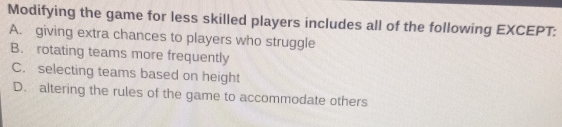 Modifying the game for less skilled players includes all of the following EXCEPT:
A. giving extra chances to players who struggle
B. rotating teams more frequently
C. selecting teams based on height
D. altering the rules of the game to accommodate others