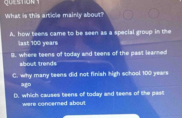 What is this article mainly about?
A. how teens came to be seen as a special group in the
last 100 years
B. where teens of today and teens of the past learned
about trends
C. why many teens did not finish high school 100 years
ago
D. which causes teens of today and teens of the past
were concerned about