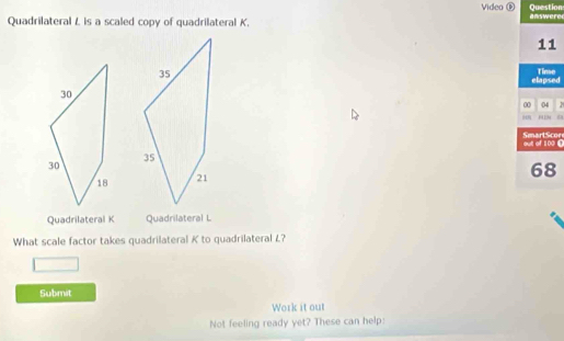 Video ⑤ Question 
Quadrilateral /, is a scaled copy of quadrilateral K. answeree 
11 
elapsed Time 
00 04 1 
out of 100 [ SmartScor 
68 
Quadrilateral K Quadrilateral L
What scale factor takes quadrilateral K to quadrilateral L? 
Submit 
Work it out 
Not feeling ready yet? These can help: