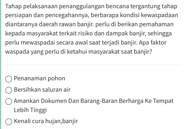 Tahap pelaksanaan penanggulangan bencana tergantung tahap
persiapan dan pencegahannya, berbarapa kondisi kewaspadaan
diantaranya daerah rawan banjir. perlu di berikan pemahaman
kepada masyarakat terkait risiko dan dampak banjir, sehingga
perlu mewaspadai secara awal saat terjadi banjir. Apa faktor
waspada yang perlu di ketahui masyarakat saat banjir?
Penanaman pohon
Bersihkan saluran air
Amankan Dokumen Dan Barang-Baran Berharga Ke Tempat
Lebih Tinggi
Kenali cura hujan,banjir