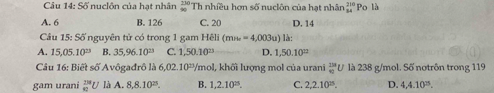 S_O' nuclôn của hạt nhân _(90)^(230)Th nhiều hơn số nuclôn của hạt nhân _(84)^(210)Po là
A. 6 B. 126 C. 20 D. 14
Câu 15: Số nguyên tử có trong 1 gam Hêli (m_He=4,003u) là:
A. 15,05.10^(23) B. 35,96.10^(23) C. 1,50.10^(23) D. 1,50.10^(22)
Câu 16: Biết số Avôgađrô là 6,02.10^(23)/mol 1, khối lượng mol của urani _(92)^(238)U là 238 g/mol. Số nơtrôn trong 119
gam urani _(92)^(238)U là A. 8, 8.10^(25). B. 1, 2.10^(25). C. 2, 2.10^(25). D. 4, 4.10^(25).