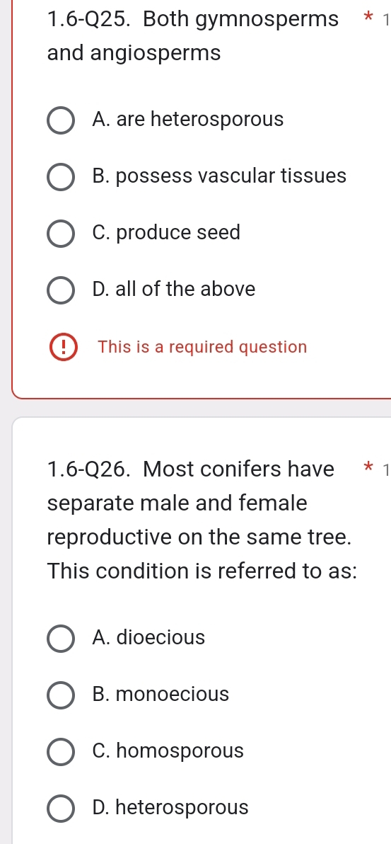 1.6-Q25. Both gymnosperms * 1
and angiosperms
A. are heterosporous
B. possess vascular tissues
C. produce seed
D. all of the above
! This is a required question
1.6-Q26. Most conifers have * 1
separate male and female
reproductive on the same tree.
This condition is referred to as:
A. dioecious
B. monoecious
C. homosporous
D. heterosporous