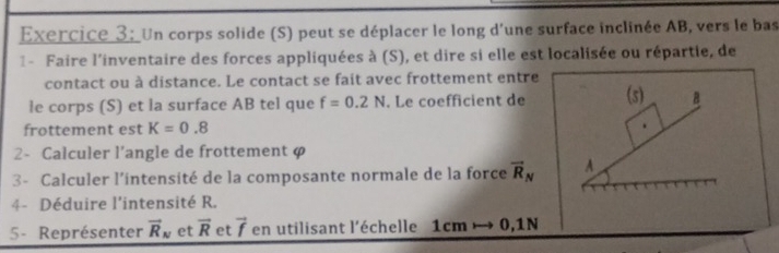 Exercice 3; Un corps solide (S) peut se déplacer le long d'une surface inclinée AB, vers le bas 
1 - Faire l'inventaire des forces appliquées à (S), et dire si elle est localisée ou répartie, de 
contact ou à distance. Le contact se fait avec frottement entre 
le corps (S) et la surface AB tel que f=0.2N. Le coefficient de (s) B
frottement est K=0.8
2- Calculer l’angle de frottement φ
3 - Calculer l’intensité de la composante normale de la force overline R_N A 
4- Déduire l'intensité R. 
5- Représenter vector R_N et overline R et vector f en utilisant l’échelle 1cmto 0 ,1N