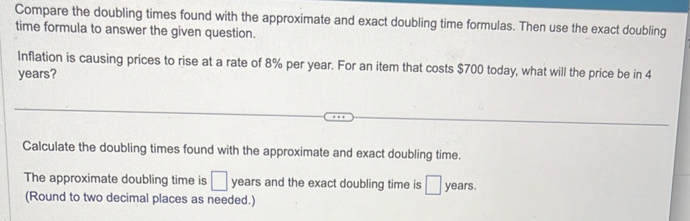 Compare the doubling times found with the approximate and exact doubling time formulas. Then use the exact doubling 
time formula to answer the given question. 
Inflation is causing prices to rise at a rate of 8% per year. For an item that costs $700 today, what will the price be in 4
years? 
Calculate the doubling times found with the approximate and exact doubling time. 
The approximate doubling time is □ years and the exact doubling time is □ years. 
(Round to two decimal places as needed.)