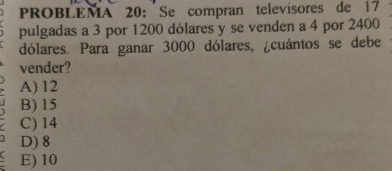 PROBLEMA 20:Se compran televisores de 17
pulgadas a 3 por 1200 dólares y se venden a 4 por 2400
dólares. Para ganar 3000 dólares, ¿cuántos se debe
vender?
A) 12
B) 15
C) 14
D) 8
~ E) 10