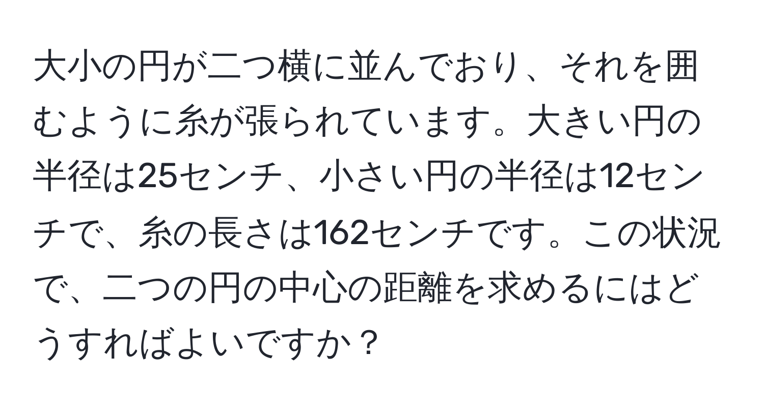 大小の円が二つ横に並んでおり、それを囲むように糸が張られています。大きい円の半径は25センチ、小さい円の半径は12センチで、糸の長さは162センチです。この状況で、二つの円の中心の距離を求めるにはどうすればよいですか？