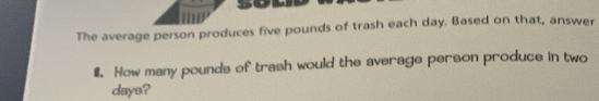 The average person produces five pounds of trash each day. Based on that, answer 
#. How many pounds of trash would the average person produce in two
days?