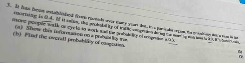 It has been established from records over many years that, in a particular region, the probability that it rains in the 
more people walk or cycle to work and the probability of congestion is 0.3. morning is 0.4. If it rains, the probability of traffic congestion during the morning rush hour is 0.9. If it doesn't rain, 
(a) Show this information on a probability tree. 
(b) Find the overall probability of congestion. 
(3) 
(2)