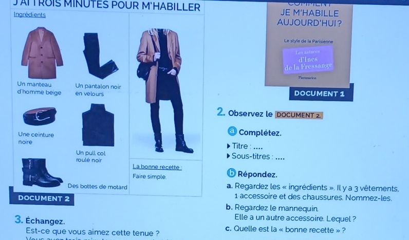 JAITROIS MINUTES POUR M'HABILLER JE M'HABILLE 
Ingrédients AUJOURD'HUI？ 
Le style de la Parisienne 
Les axtuces 
d'Ines 
de la Fressange 
Plemmarion 
Un manteau Un pantalon noir 
d'homme beige en velours DOCUMENT 1 
2. Observez le DOCUMENT 2 
a Complétez. 
Une ceinture Titre: .... 
noire 
Un pull col Sous-titres : .... 
roulé noir 
La bonne recette : b Répondez. 
Faire simple. 
Des bottes de motard a. Regardez les « ingrédients ». Il y a 3 vêtements, 
1 accessoire et des chaussures. Nommez-les. 
DOCUMENT 2 b. Regardez le mannequin. 
Elle a un autre accessoire. Lequel ? 
3. Échangez. c. Quelle est la « bonne recette » ? 
Est-ce que vous aimez cette tenue ?