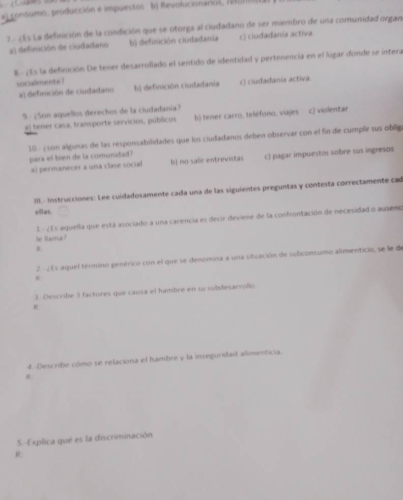 #) consumo, producción e impuestos b) Revolucionarios, refommista
77 ¿Es La definición de la condición que se otorga al ciudadano de ser miembro de una comunidad organ
a) definición de ciudadano b) definición ciudadania c) ciudadanía activa
8- ¿Es la definición De tener desárrollado el sentido de identidad y pertenencia en el lugar donde se intera
socialmente?
a) definición de ciudadano b) definición ciudadanía c) ciudadania activa.
9 - ¿Son aquellos derechos de la ciudadanía?
a) tener casa, transporte servicios, públicos b) tener carro, teléfono, viajes c) violentar
10 - ¿son algunas de las responsabilidades que los ciudadanos deben observar con el fin de cumplir sus obliga
para el bien de la comunidad?
a) permanecer a una clase social b) no salir entrevistas c) pagar impuestos sobre sus ingresos
III.- Instrucciones: Lee cuidadosamente cada una de las siguientes preguntas y contesta correctamente cad
ellas.
1- 2Es aquella que está asociado a una carencia es decir deviene de la confrontación de necesidad o ausenco
le llama?
R:
2 - ¿ Es aquel término genérico con el que se denomina a una situación de subconsumo alimenticio, se le de
A:
3. Describe 3 factores que causa el hambre en su subdesarrollo
R:
4.-Describe cómo se relaciona el hambre y la inseguridad alimenticia.
R:
5.-Explica qué es la discriminación
R: