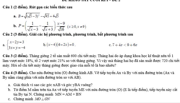 Rút gọn các biểu thức sau 
a. B=sqrt((sqrt 5)-3)^2-sqrt(45)+4sqrt(5)
b. P=( 1/sqrt(x)-3 - 1/sqrt(x)+3 )·  (x-9)/sqrt(16) (x≥ 0,x!= 9)
Cầu 2 (3 điểm). Giải các hệ phương trình, phương trình, bất phương trình sau 
a. beginarrayl x-2y=3 3x+y=-4endarray. b. (x-4)(6+2x)=0. 7+4x<9+6x
C. 
Câu 3 (2 điểm). Tháng giêng 2 tổ sản xuất 600 chi tiết máy. Tháng hai do áp dụng khoa học kĩ thuật nên tổ 1
làm vượt mức 18%, tổ 2 vượt mức 21% so với tháng giêng. Vì vậy mà tháng hai họ đã sản xuất được 720 chi tiết 
máy. Hỏi số chi tiết máy tháng giêng được giao của mỗi tổ là bao nhiều? 
Cầu 4 (3 điểm). Cho nửa đường tròn (O) đường kính AB. Vẽ tiếp tuyển Ax và By với nửa đường tròn (Ax và 
By nằm cùng phía với nửa đường tròn so với AB). 
a Giải thích vì sao các góc xAB và góc yBA vuông? 
b. Từ điểm M nằm trên tia Ax vẽ tiếp tuyển ME với nửa đường tròn (O) (E là tiếp điểm), tiếp tuyển này cắt 
tia By tại N. Chứng minh MN=AM+BN
c. Chứng minh MO⊥ ON